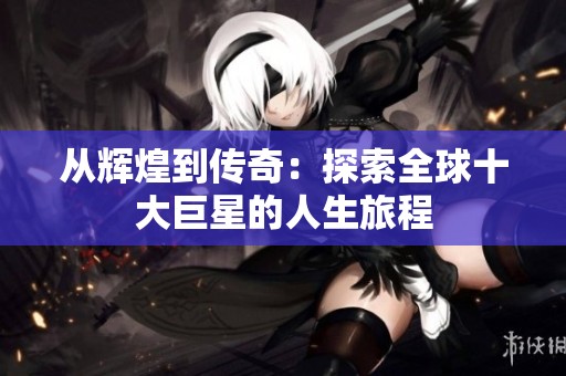 从辉煌到传奇：探索全球十大巨星的人生旅程
