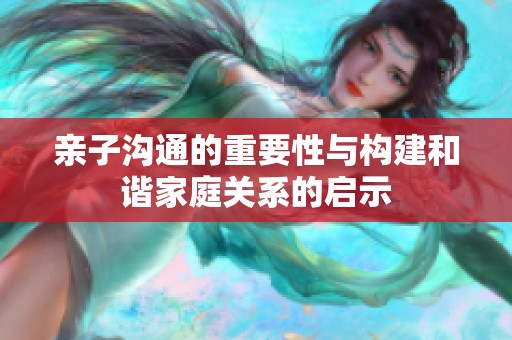 亲子沟通的重要性与构建和谐家庭关系的启示