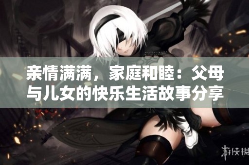 亲情满满，家庭和睦：父母与儿女的快乐生活故事分享