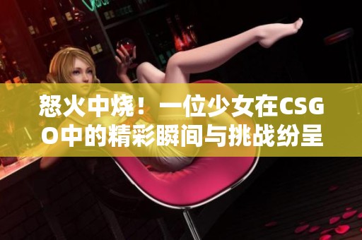 怒火中烧！一位少女在CSGO中的精彩瞬间与挑战纷呈