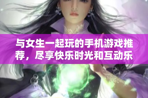 与女生一起玩的手机游戏推荐，尽享快乐时光和互动乐趣