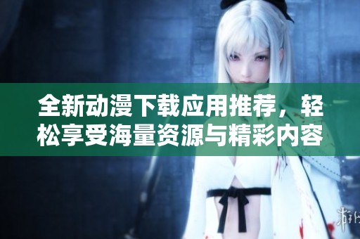 全新动漫下载应用推荐，轻松享受海量资源与精彩内容