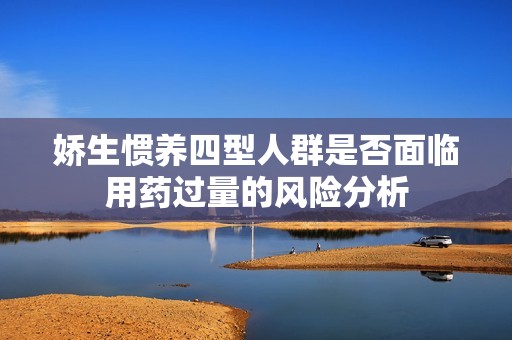 娇生惯养四型人群是否面临用药过量的风险分析