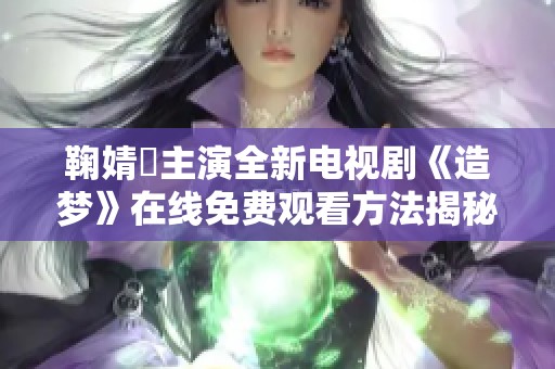鞠婧祎主演全新电视剧《造梦》在线免费观看方法揭秘