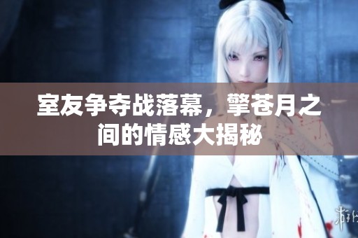室友争夺战落幕，擎苍月之间的情感大揭秘