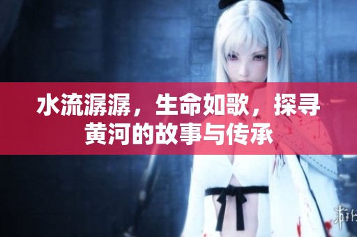 水流潺潺，生命如歌，探寻黄河的故事与传承