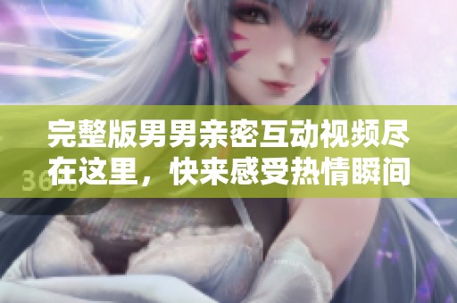 完整版男男亲密互动视频尽在这里，快来感受热情瞬间！