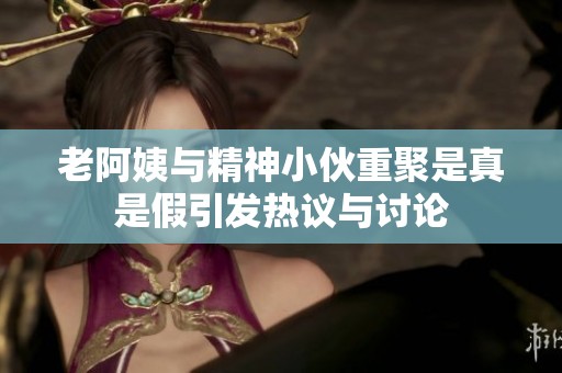 老阿姨与精神小伙重聚是真是假引发热议与讨论