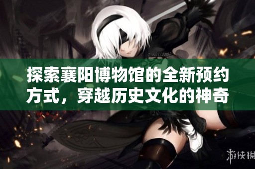 探索襄阳博物馆的全新预约方式，穿越历史文化的神奇之旅