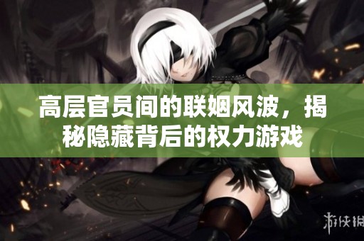 高层官员间的联姻风波，揭秘隐藏背后的权力游戏