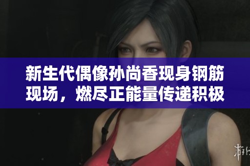 新生代偶像孙尚香现身钢筋现场，燃尽正能量传递积极生活态度