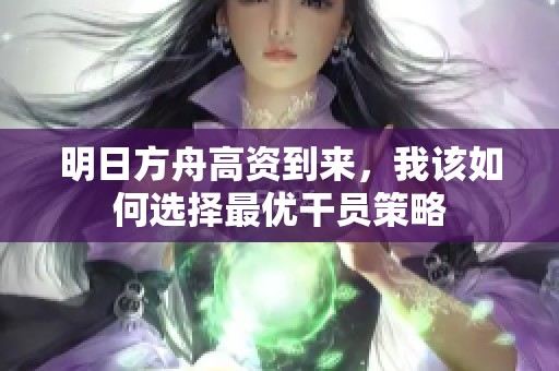明日方舟高资到来，我该如何选择最优干员策略