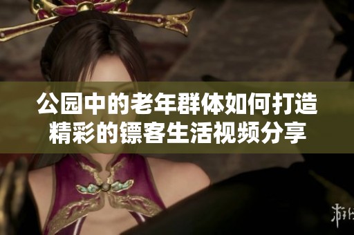 公园中的老年群体如何打造精彩的镖客生活视频分享