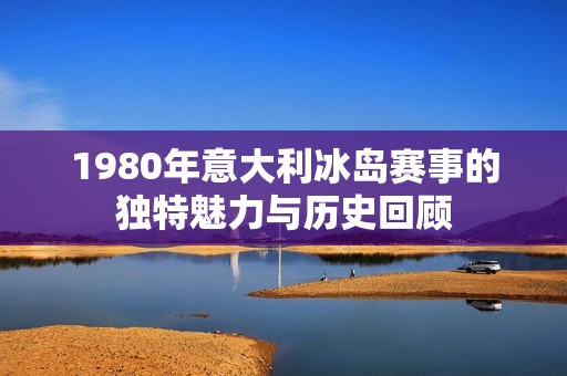 1980年意大利冰岛赛事的独特魅力与历史回顾