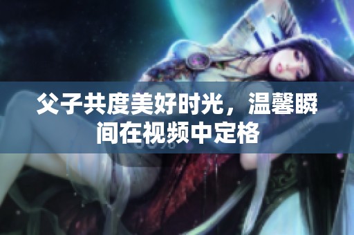 父子共度美好时光，温馨瞬间在视频中定格