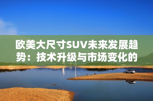 欧美大尺寸SUV未来发展趋势：技术升级与市场变化的双重影响