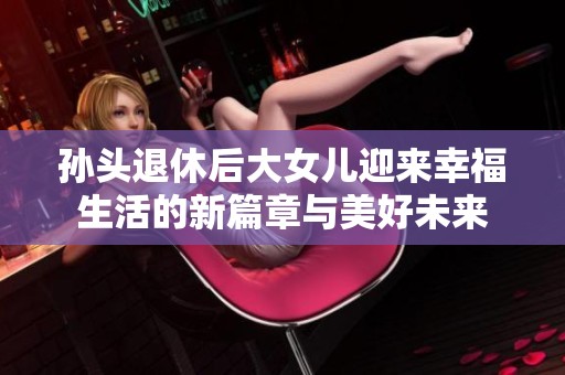 孙头退休后大女儿迎来幸福生活的新篇章与美好未来