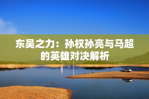 东吴之力：孙权孙亮与马超的英雄对决解析