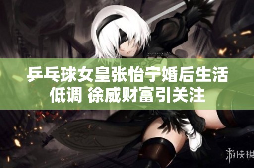 乒乓球女皇张怡宁婚后生活低调 徐威财富引关注