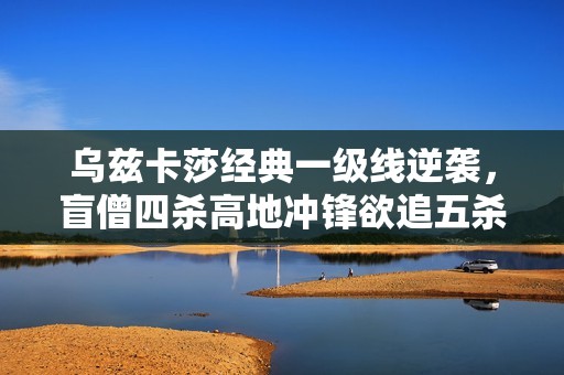 乌兹卡莎经典一级线逆袭，盲僧四杀高地冲锋欲追五杀秀翻全场