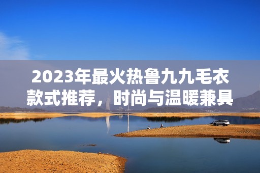 2023年最火热鲁九九毛衣款式推荐，时尚与温暖兼具