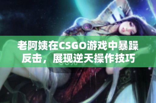 老阿姨在CSGO游戏中暴躁反击，展现逆天操作技巧