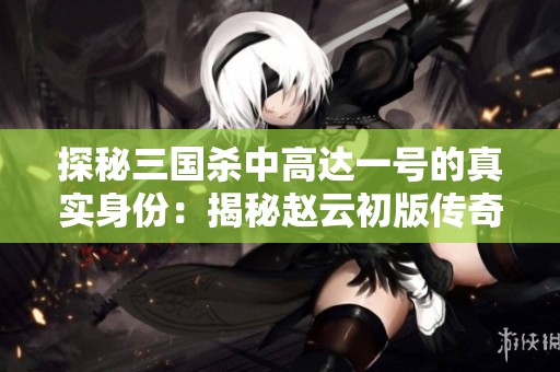 探秘三国杀中高达一号的真实身份：揭秘赵云初版传奇故事