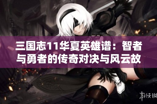 三国志11华夏英雄谱：智者与勇者的传奇对决与风云故事