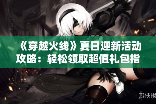 《穿越火线》夏日迎新活动攻略：轻松领取超值礼包指南