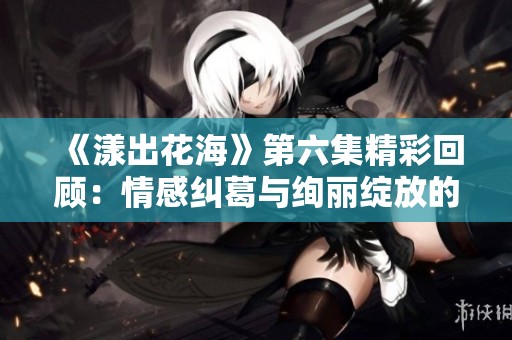 《漾出花海》第六集精彩回顾：情感纠葛与绚丽绽放的交织