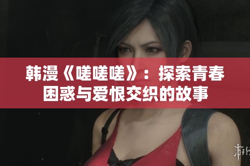 韩漫《嗟嗟嗟》：探索青春困惑与爱恨交织的故事