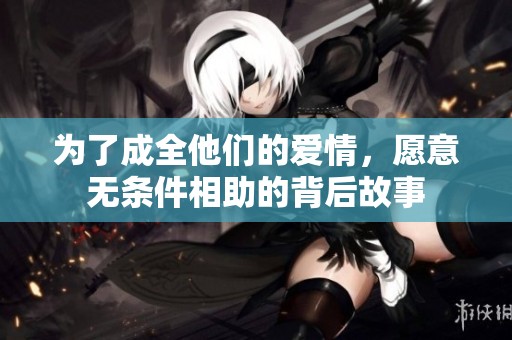 为了成全他们的爱情，愿意无条件相助的背后故事