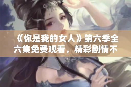 《你是我的女人》第六季全六集免费观看，精彩剧情不容错过