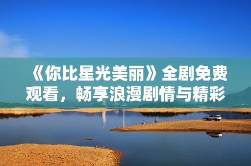 《你比星光美丽》全剧免费观看，畅享浪漫剧情与精彩演出