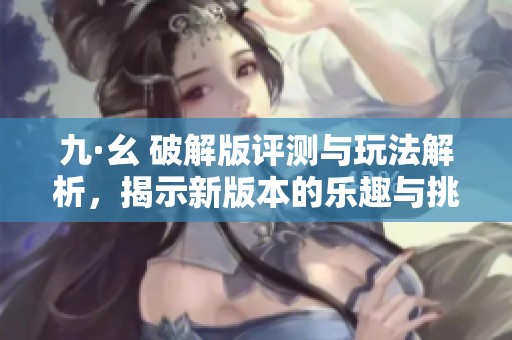 九·幺 破解版评测与玩法解析，揭示新版本的乐趣与挑战