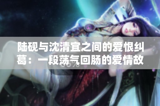 陆砚与沈清宜之间的爱恨纠葛：一段荡气回肠的爱情故事