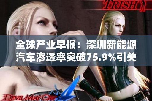 全球产业早报：深圳新能源汽车渗透率突破75.9%引关注