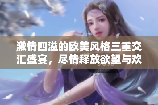 激情四溢的欧美风格三重交汇盛宴，尽情释放欲望与欢愉