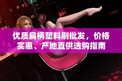 优质扁柄塑料刷批发，价格实惠、产地直供选购指南