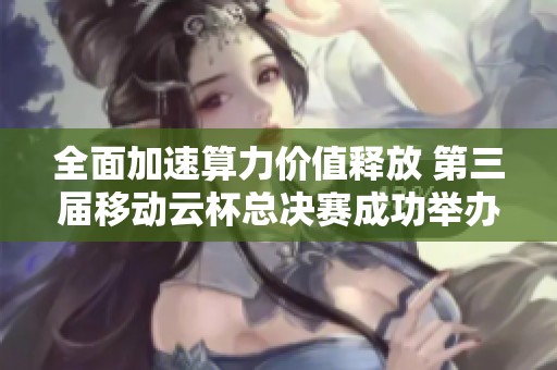 全面加速算力价值释放 第三届移动云杯总决赛成功举办