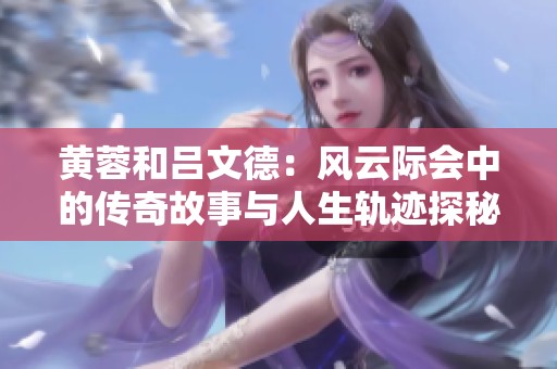 黄蓉和吕文德：风云际会中的传奇故事与人生轨迹探秘