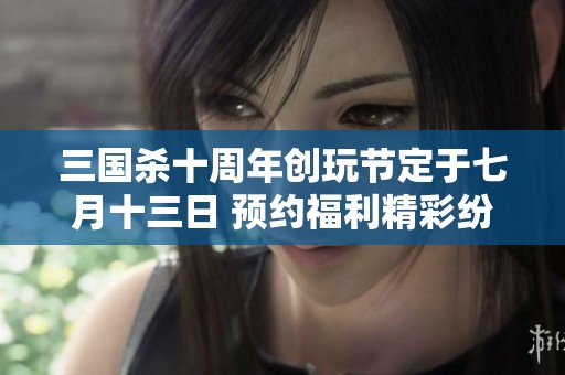三国杀十周年创玩节定于七月十三日 预约福利精彩纷呈等你来拿