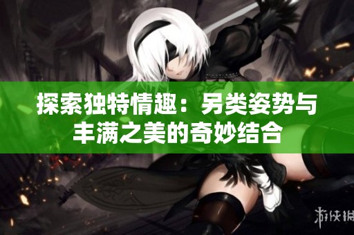 探索独特情趣：另类姿势与丰满之美的奇妙结合