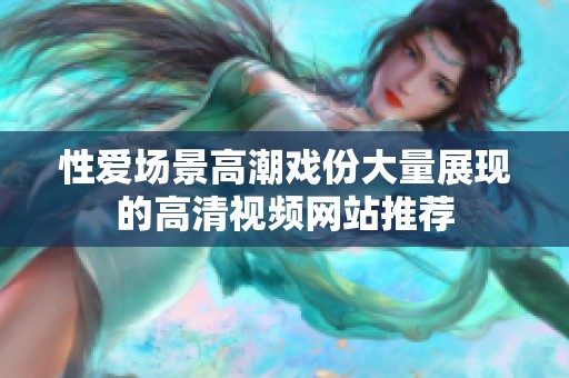 性爱场景高潮戏份大量展现的高清视频网站推荐