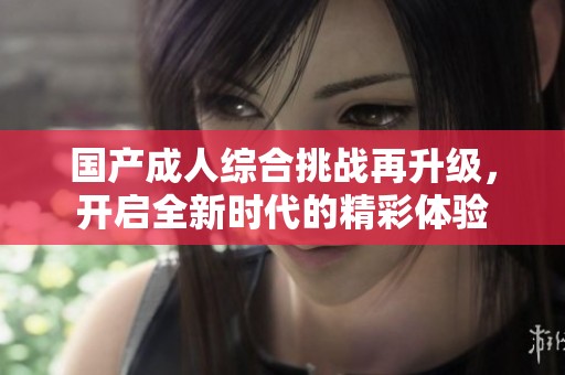 国产成人综合挑战再升级，开启全新时代的精彩体验