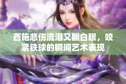 西施悲伤流泪又翻白眼，咬紧铁球的瞬间艺术表现