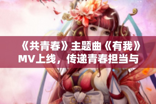 《共青春》主题曲《有我》MV上线，传递青春担当与梦想坚守