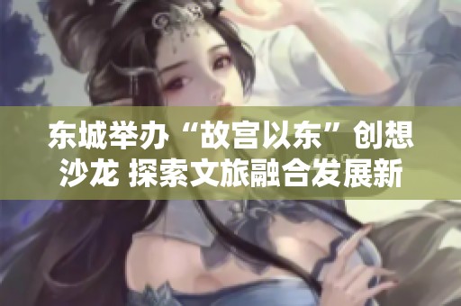 东城举办“故宫以东”创想沙龙 探索文旅融合发展新模式