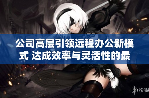 公司高层引领远程办公新模式 达成效率与灵活性的最佳平衡