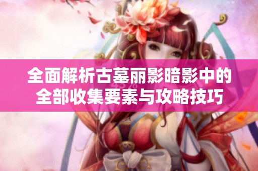 全面解析古墓丽影暗影中的全部收集要素与攻略技巧